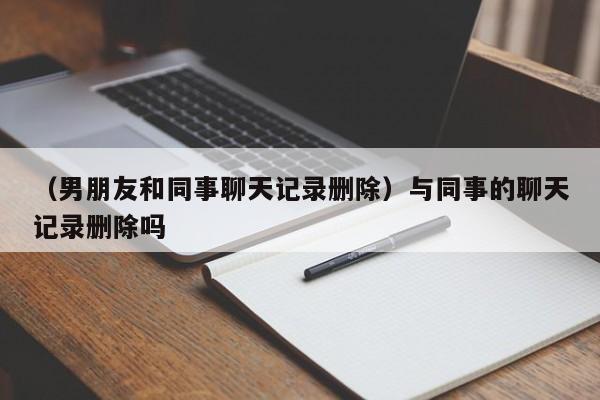 （男朋友和同事聊天记录删除）与同事的聊天记录删除吗