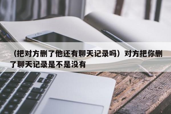 （把对方删了他还有聊天记录吗）对方把你删了聊天记录是不是没有