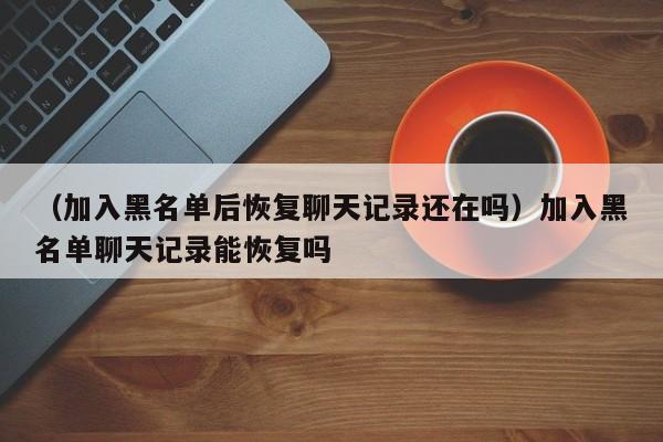 （加入黑名单后恢复聊天记录还在吗）加入黑名单聊天记录能恢复吗