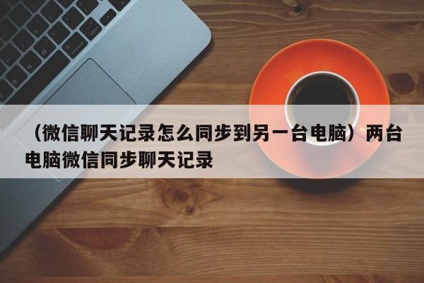 （微信聊天记录怎么同步到另一台电脑）两台电脑微信同步聊天记录