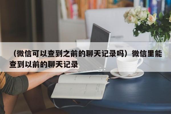 （微信可以查到之前的聊天记录吗）微信里能查到以前的聊天记录