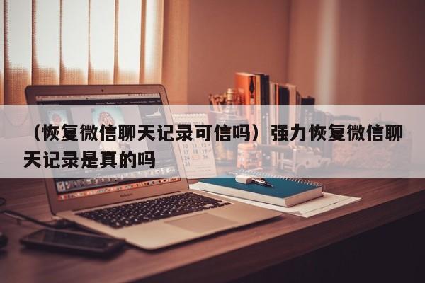 （恢复微信聊天记录可信吗）强力恢复微信聊天记录是真的吗