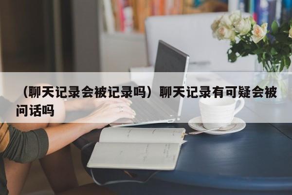 （聊天记录会被记录吗）聊天记录有可疑会被问话吗