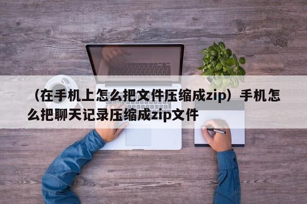 （在手机上怎么把文件压缩成zip）手机怎么把聊天记录压缩成zip文件