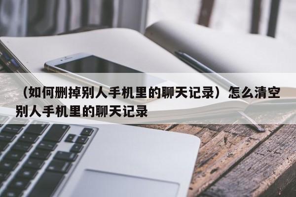 （如何删掉别人手机里的聊天记录）怎么清空别人手机里的聊天记录