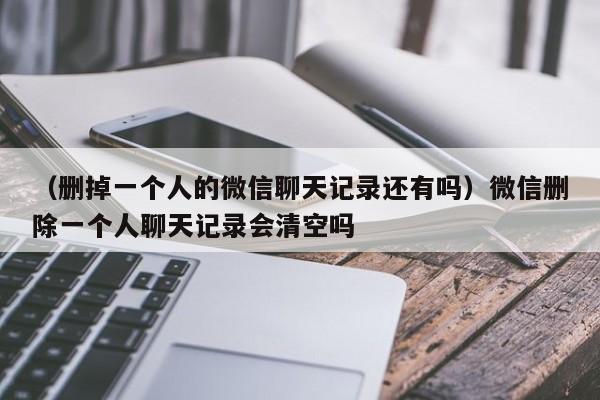 （删掉一个人的微信聊天记录还有吗）微信删除一个人聊天记录会清空吗