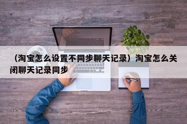 （淘宝怎么设置不同步聊天记录）淘宝怎么关闭聊天记录同步