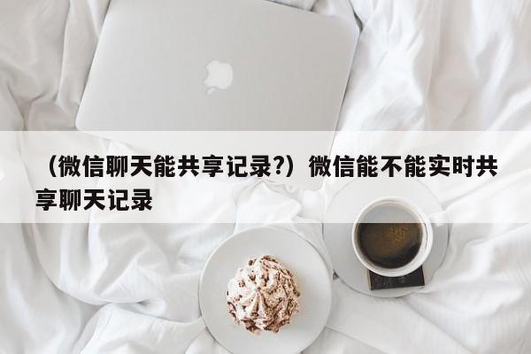 （微信聊天能共享记录?）微信能不能实时共享聊天记录