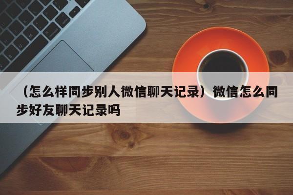 （怎么样同步别人微信聊天记录）微信怎么同步好友聊天记录吗