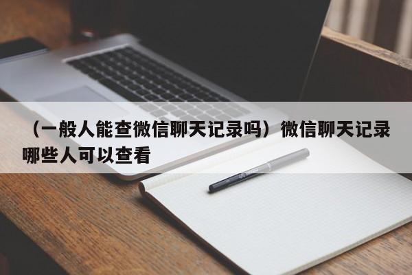 （一般人能查微信聊天记录吗）微信聊天记录哪些人可以查看