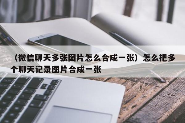 （微信聊天多张图片怎么合成一张）怎么把多个聊天记录图片合成一张