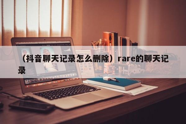 （抖音聊天记录怎么删除）rare的聊天记录