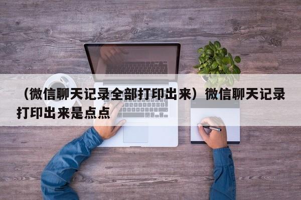 （微信聊天记录全部打印出来）微信聊天记录打印出来是点点