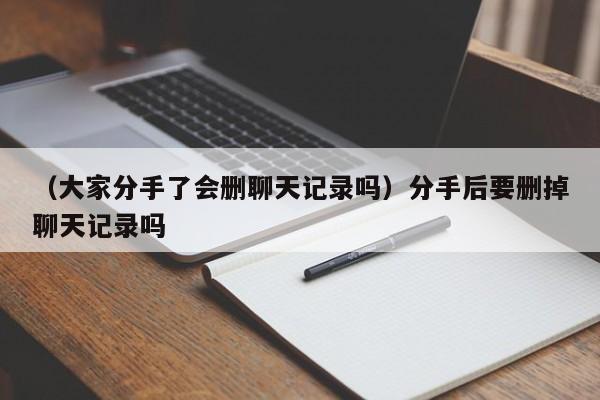 （大家分手了会删聊天记录吗）分手后要删掉聊天记录吗