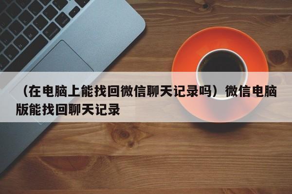 （在电脑上能找回微信聊天记录吗）微信电脑版能找回聊天记录