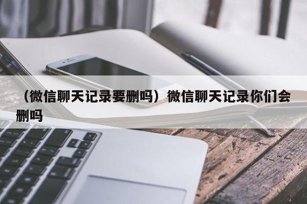 （微信聊天记录要删吗）微信聊天记录你们会删吗