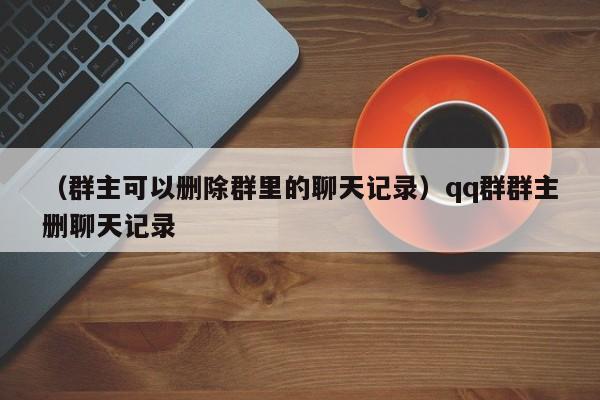 （群主可以删除群里的聊天记录）qq群群主删聊天记录