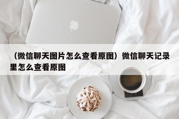 （微信聊天图片怎么查看原图）微信聊天记录里怎么查看原图