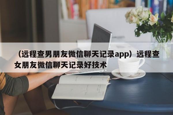 （远程查男朋友微信聊天记录app）远程查女朋友微信聊天记录好技术