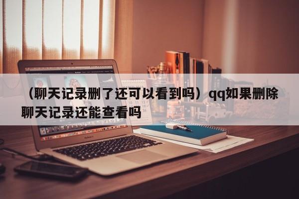 （聊天记录删了还可以看到吗）qq如果删除聊天记录还能查看吗