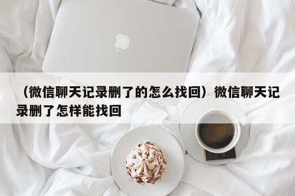 （微信聊天记录删了的怎么找回）微信聊天记录删了怎样能找回