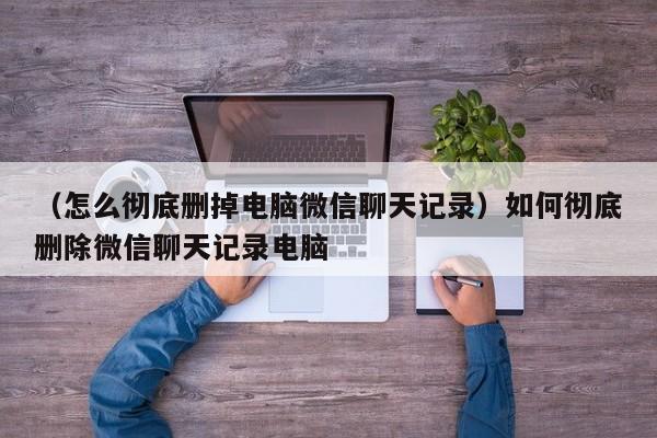 （怎么彻底删掉电脑微信聊天记录）如何彻底删除微信聊天记录电脑