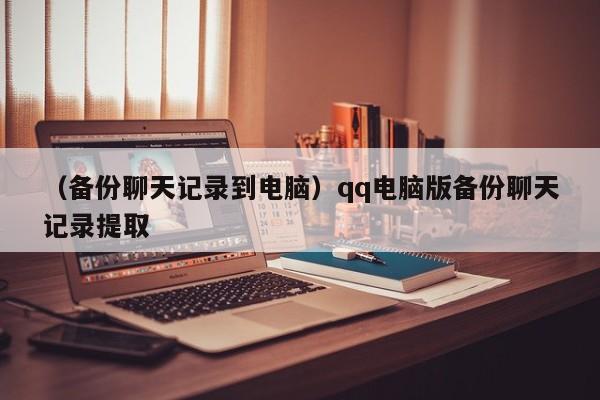 （备份聊天记录到电脑）qq电脑版备份聊天记录提取