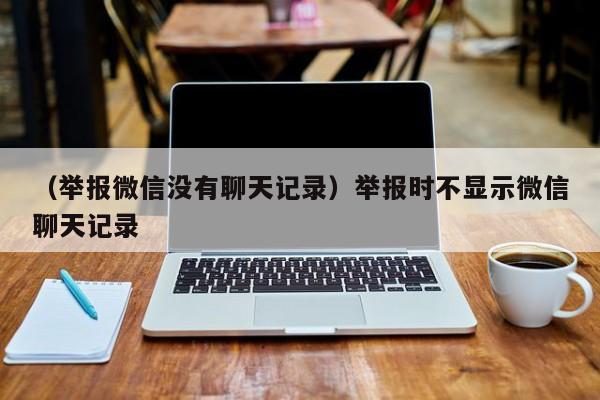 （举报微信没有聊天记录）举报时不显示微信聊天记录