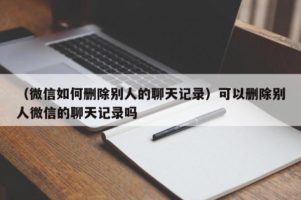 （微信如何删除别人的聊天记录）可以删除别人微信的聊天记录吗