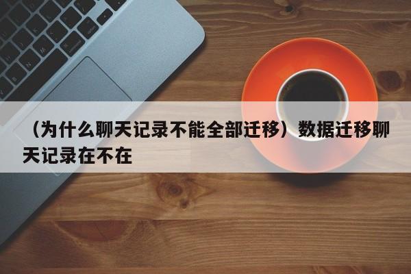 （为什么聊天记录不能全部迁移）数据迁移聊天记录在不在