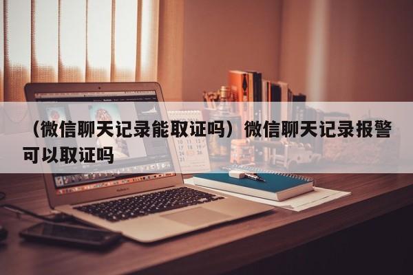 （微信聊天记录能取证吗）微信聊天记录报警可以取证吗