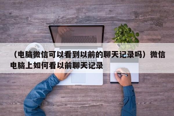 （电脑微信可以看到以前的聊天记录吗）微信电脑上如何看以前聊天记录