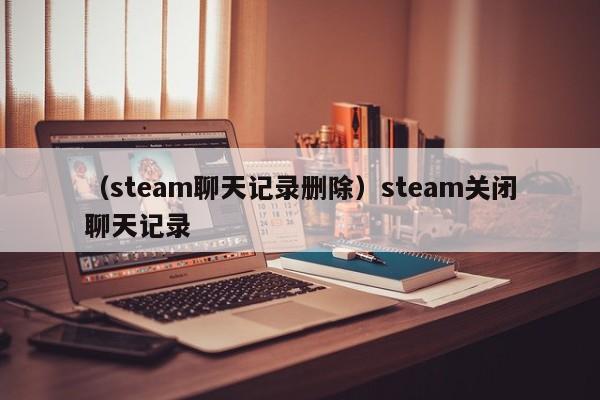 （steam聊天记录删除）steam关闭聊天记录