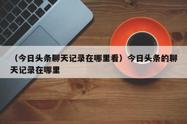 （今日头条聊天记录在哪里看）今日头条的聊天记录在哪里