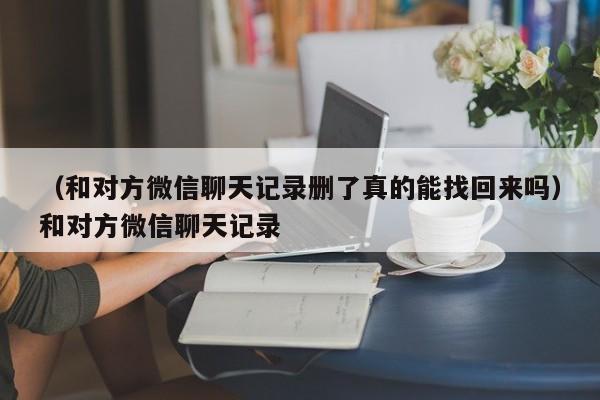 （和对方微信聊天记录删了真的能找回来吗）和对方微信聊天记录