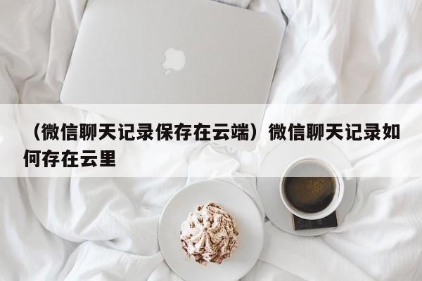 （微信聊天记录保存在云端）微信聊天记录如何存在云里