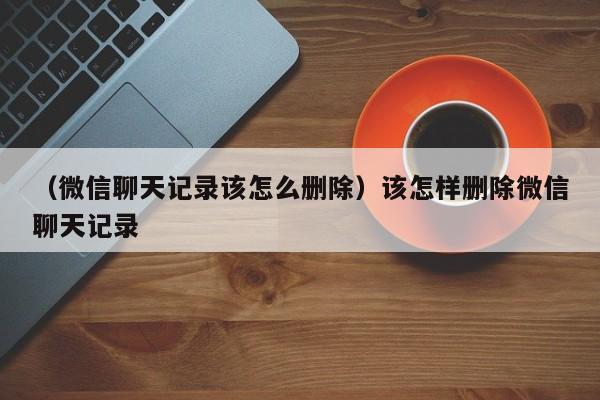 （微信聊天记录该怎么删除）该怎样删除微信聊天记录