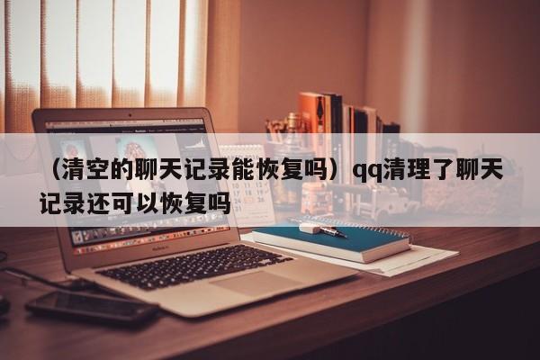 （清空的聊天记录能恢复吗）qq清理了聊天记录还可以恢复吗