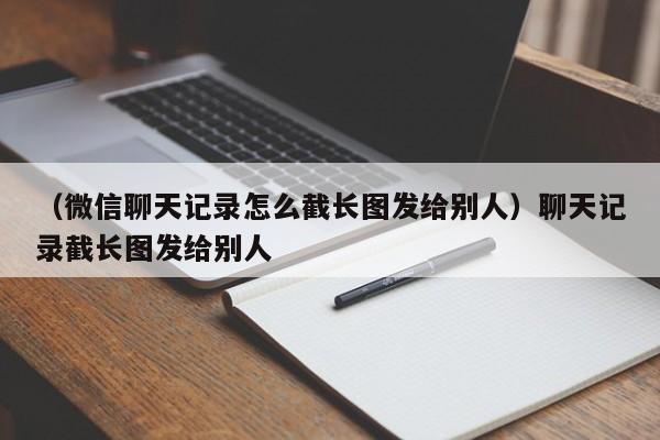 （微信聊天记录怎么截长图发给别人）聊天记录截长图发给别人