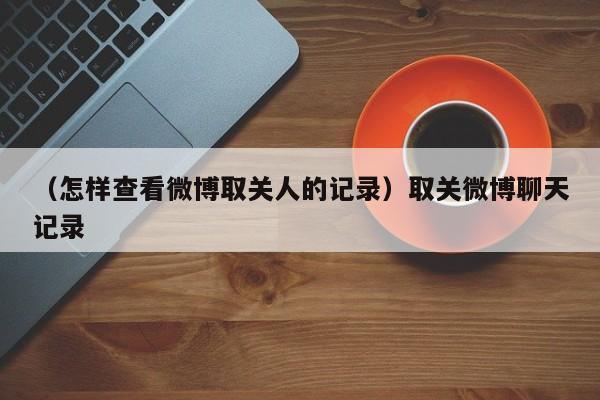 （怎样查看微博取关人的记录）取关微博聊天记录