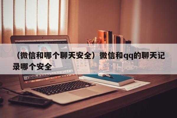 （微信和哪个聊天安全）微信和qq的聊天记录哪个安全