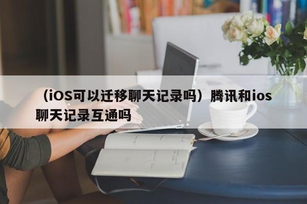 （iOS可以迁移聊天记录吗）腾讯和ios聊天记录互通吗