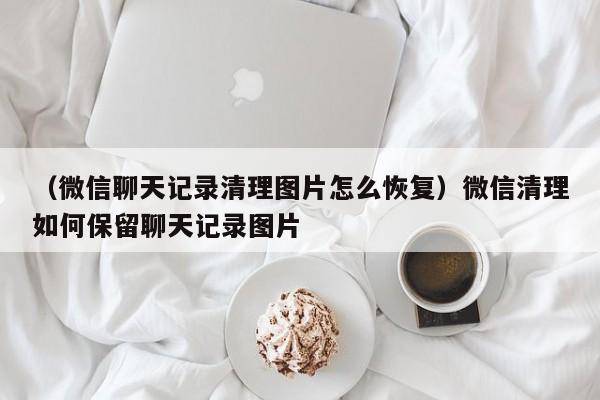 （微信聊天记录清理图片怎么恢复）微信清理如何保留聊天记录图片