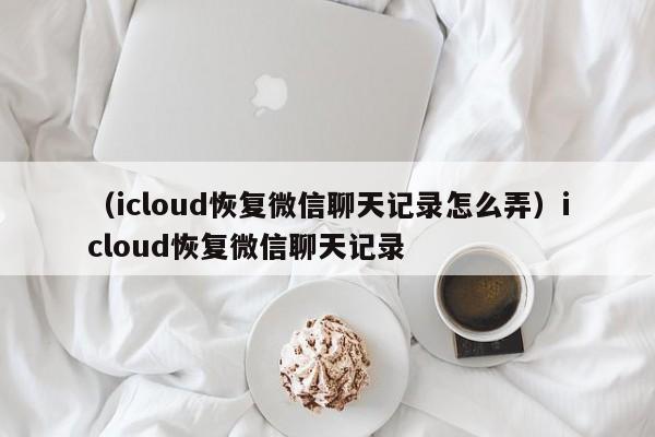 （icloud恢复微信聊天记录怎么弄）icloud恢复微信聊天记录