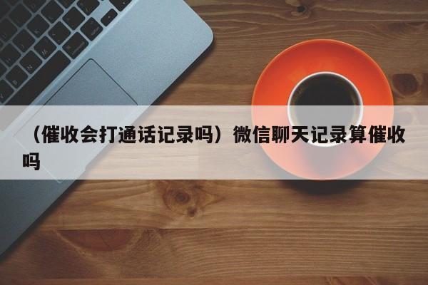 （催收会打通话记录吗）微信聊天记录算催收吗