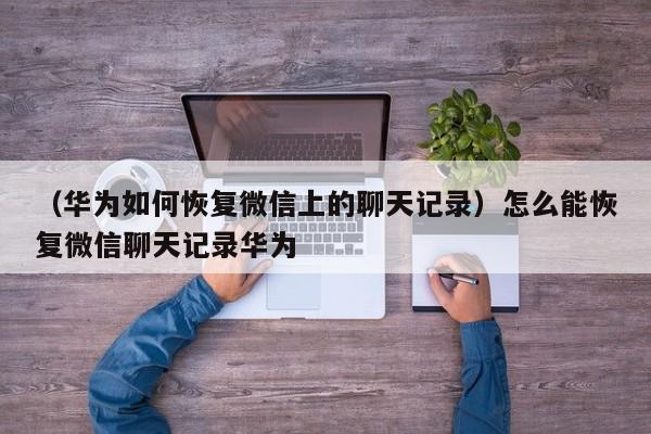 （华为如何恢复微信上的聊天记录）怎么能恢复微信聊天记录华为