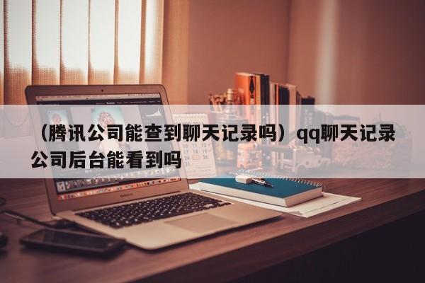 （腾讯公司能查到聊天记录吗）qq聊天记录公司后台能看到吗