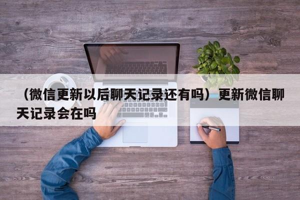 （微信更新以后聊天记录还有吗）更新微信聊天记录会在吗