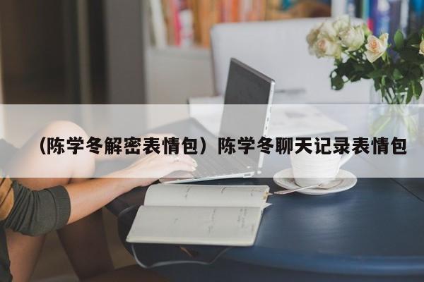 （陈学冬解密表情包）陈学冬聊天记录表情包