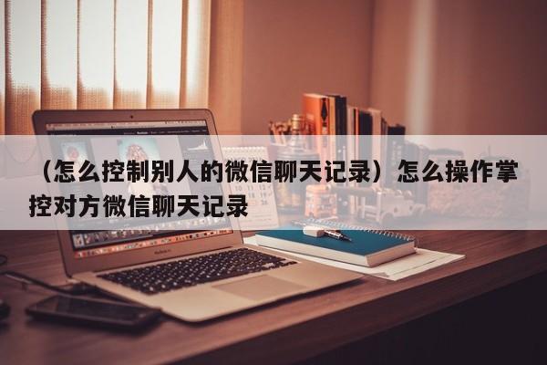 （怎么控制别人的微信聊天记录）怎么操作掌控对方微信聊天记录